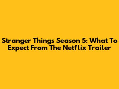 Stranger Things Season 5: What To Expect From The Netflix Trailer