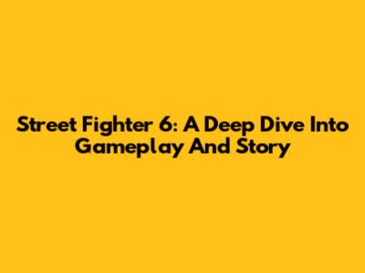 Street Fighter 6: A Deep Dive Into Gameplay And Story
