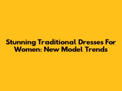 Stunning Traditional Dresses For Women: New Model Trends