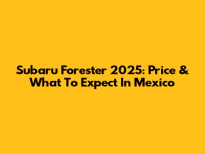 Subaru Forester 2025: Price & What To Expect In Mexico