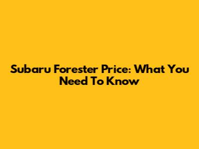 Subaru Forester Price: What You Need To Know