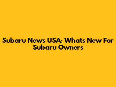 Subaru News USA: What's New For Subaru Owners