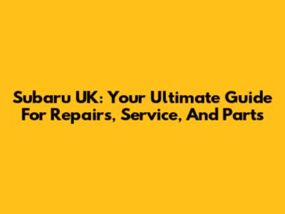 Subaru UK: Your Ultimate Guide For Repairs, Service, And Parts