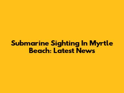 Submarine Sighting In Myrtle Beach: Latest News