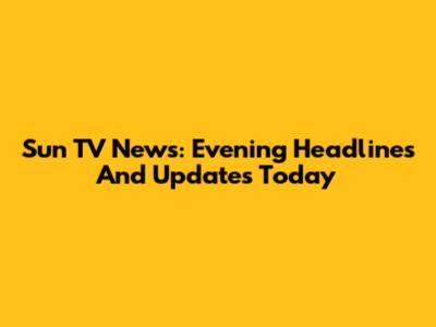 Sun TV News: Evening Headlines And Updates Today