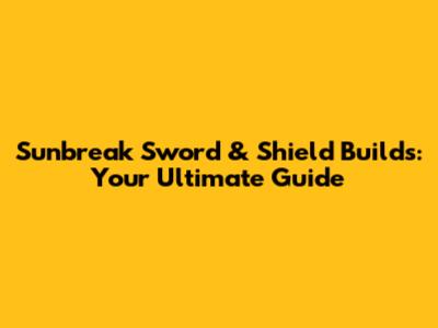 Sunbreak Sword & Shield Builds: Your Ultimate Guide