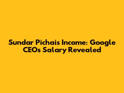 Sundar Pichai's Income: Google CEO's Salary Revealed