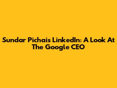 Sundar Pichai's LinkedIn: A Look At The Google CEO