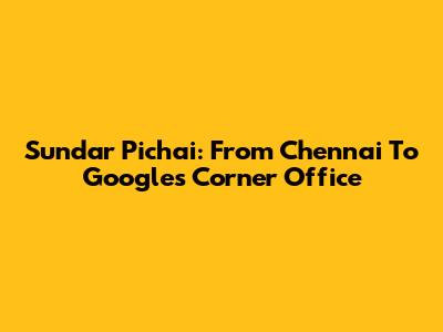 Sundar Pichai: From Chennai To Google's Corner Office