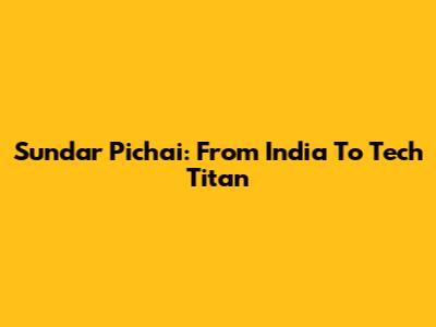 Sundar Pichai: From India To Tech Titan