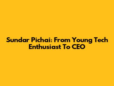 Sundar Pichai: From Young Tech Enthusiast To CEO