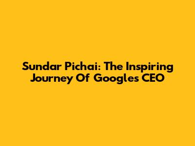 Sundar Pichai: The Inspiring Journey Of Google's CEO