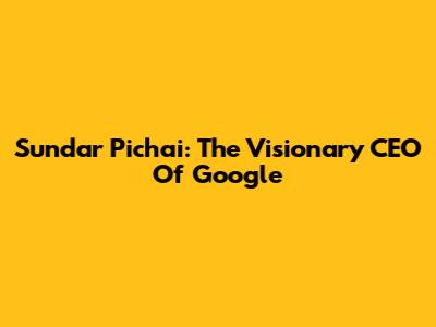 Sundar Pichai: The Visionary CEO Of Google
