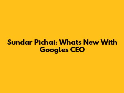 Sundar Pichai: What's New With Google's CEO