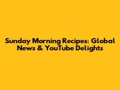 Sunday Morning Recipes: Global News & YouTube Delights