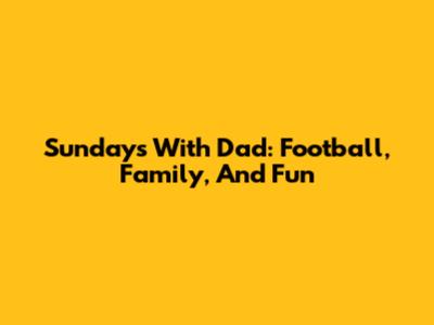 Sundays With Dad: Football, Family, And Fun
