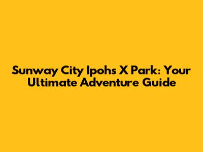 Sunway City Ipoh's X Park: Your Ultimate Adventure Guide