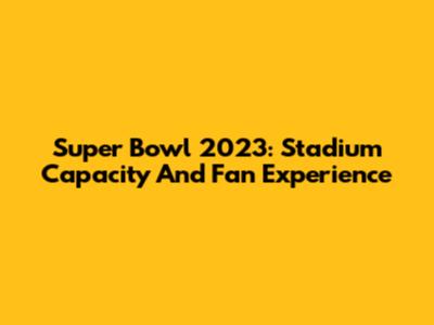 Super Bowl 2023: Stadium Capacity And Fan Experience