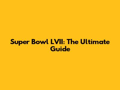 Super Bowl LVII: The Ultimate Guide