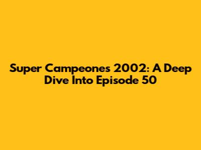 Super Campeones 2002: A Deep Dive Into Episode 50