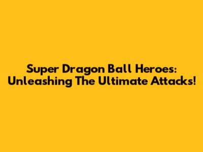 Super Dragon Ball Heroes: Unleashing The Ultimate Attacks!