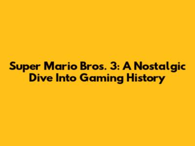 Super Mario Bros. 3: A Nostalgic Dive Into Gaming History