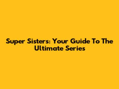 Super Sisters: Your Guide To The Ultimate Series