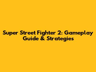 Super Street Fighter 2: Gameplay Guide & Strategies