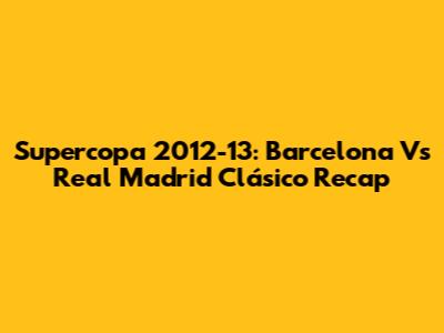 Supercopa 2012-13: Barcelona Vs Real Madrid Clásico Recap