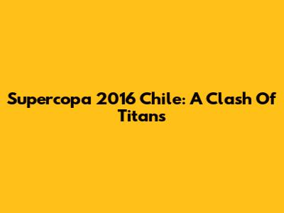 Supercopa 2016 Chile: A Clash Of Titans