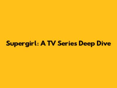 Supergirl: A TV Series Deep Dive