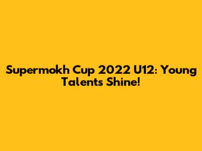 Supermokh Cup 2022 U12: Young Talents Shine!