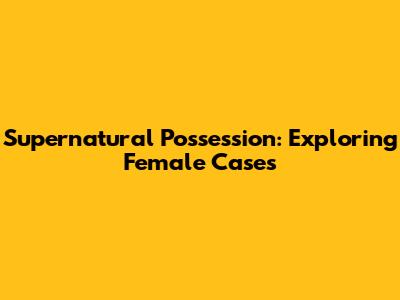 Supernatural Possession: Exploring Female Cases