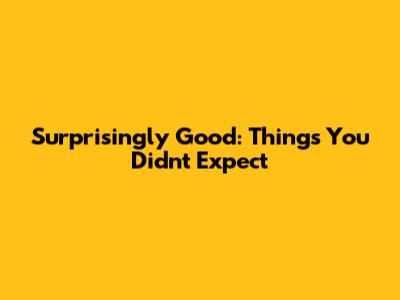 Surprisingly Good: Things You Didn't Expect