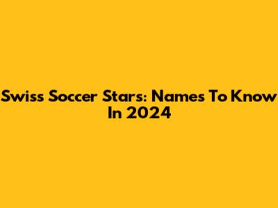 Swiss Soccer Stars: Names To Know In 2024