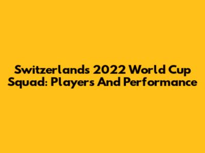 Switzerland's 2022 World Cup Squad: Players And Performance