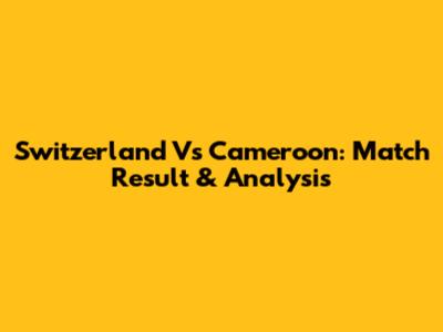 Switzerland Vs Cameroon: Match Result & Analysis