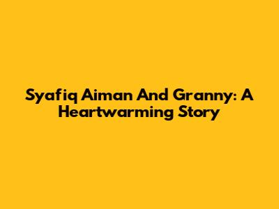 Syafiq Aiman And Granny: A Heartwarming Story