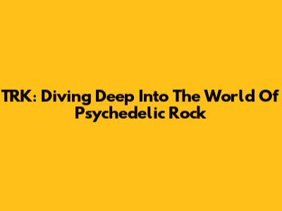 TRK: Diving Deep Into The World Of Psychedelic Rock