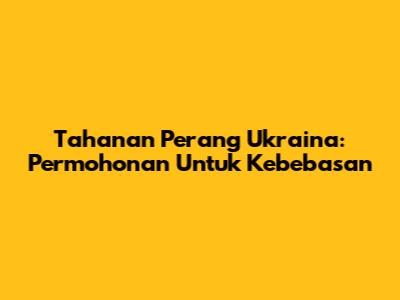 Tahanan Perang Ukraina: Permohonan Untuk Kebebasan