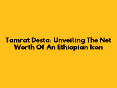 Tamrat Desta: Unveiling The Net Worth Of An Ethiopian Icon