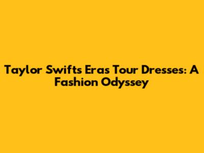 Taylor Swift's Eras Tour Dresses: A Fashion Odyssey