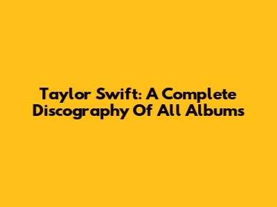 Taylor Swift: A Complete Discography Of All Albums
