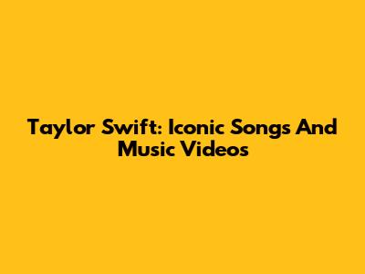 Taylor Swift: Iconic Songs And Music Videos