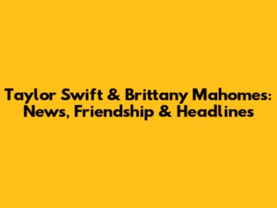 Taylor Swift & Brittany Mahomes: News, Friendship & Headlines