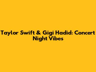 Taylor Swift & Gigi Hadid: Concert Night Vibes