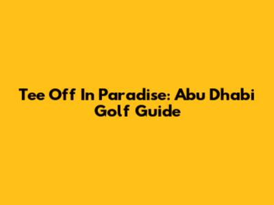 Tee Off In Paradise: Abu Dhabi Golf Guide