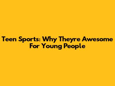 Teen Sports: Why They're Awesome For Young People