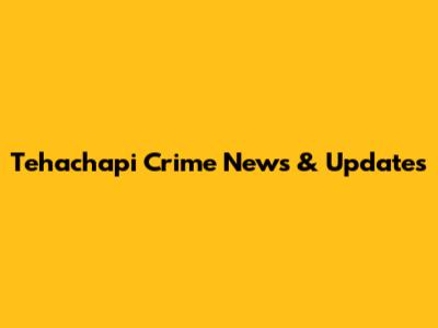 Tehachapi Crime News & Updates
