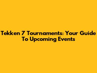 Tekken 7 Tournaments: Your Guide To Upcoming Events